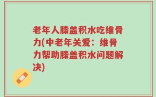 老年人膝盖积水吃维骨力(中老年关爱：维骨力帮助膝盖积水问题解决)