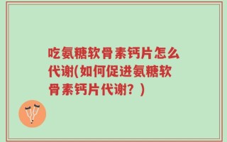 吃氨糖软骨素钙片怎么代谢(如何促进氨糖软骨素钙片代谢？)