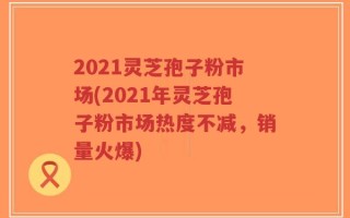 2021灵芝孢子粉市场(2021年灵芝孢子粉市场热度不减，销量火爆)