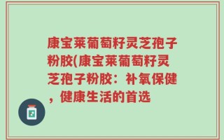 康宝莱葡萄籽灵芝孢子粉胶(康宝莱葡萄籽灵芝孢子粉胶：补氧保健，健康生活的首选