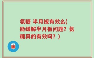 氨糖 半月板有效么(能缓解半月板问题？氨糖真的有效吗？)