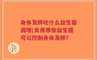 身体发胖吃什么益生菌调理(食用哪些益生菌可以控制身体发胖？
