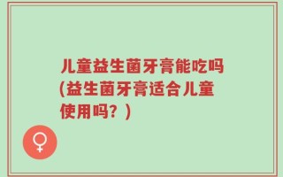 儿童益生菌牙膏能吃吗(益生菌牙膏适合儿童使用吗？)