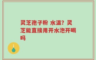 灵芝孢子粉 水温？灵芝能直接用开水泡开喝吗