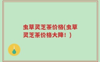 虫草灵芝茶价格(虫草灵芝茶价格大降！)