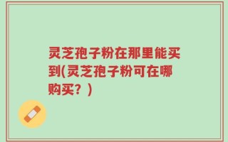 灵芝孢子粉在那里能买到(灵芝孢子粉可在哪购买？)