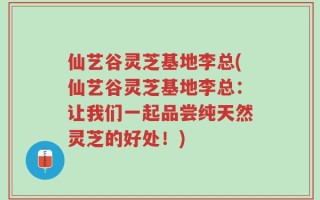 仙艺谷灵芝基地李总(仙艺谷灵芝基地李总：让我们一起品尝纯天然灵芝的好处！)