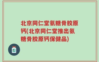 北京同仁堂氨糖骨胶原钙(北京同仁堂推出氨糖骨胶原钙保健品)