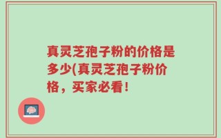 真灵芝孢子粉的价格是多少(真灵芝孢子粉价格，买家必看！