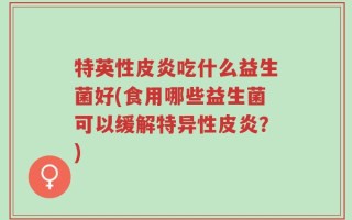 特英性皮炎吃什么益生菌好(食用哪些益生菌可以缓解特异性皮炎？)