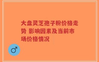 大盘灵芝孢子粉价格走势 影响因素及当前市场价格情况