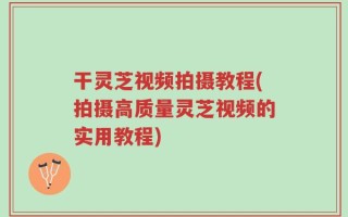干灵芝视频拍摄教程(拍摄高质量灵芝视频的实用教程)
