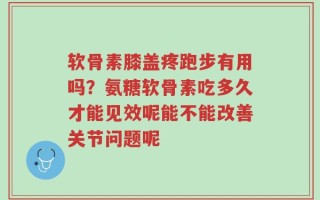 软骨素膝盖疼跑步有用吗？氨糖软骨素吃多久才能见效呢能不能改善关节问题呢
