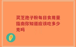 灵芝孢子粉每日食用量指南你知道应该吃多少克吗