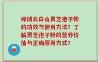 缘博长白山灵芝孢子粉的功效与使用方法？了解灵芝孢子粉的营养价值与正确服用方式？