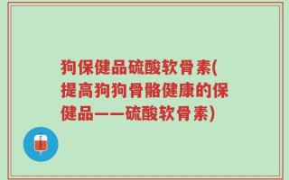 狗保健品硫酸软骨素(提高狗狗骨骼健康的保健品——硫酸软骨素)