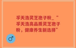孚天浩灵芝孢子粉_“孚天浩高品质灵芝孢子粉，健康养生新选择”