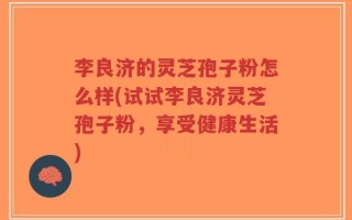 李良济的灵芝孢子粉怎么样(试试李良济灵芝孢子粉，享受健康生活)