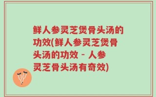鲜人参灵芝煲骨头汤的功效(鲜人参灵芝煲骨头汤的功效 - 人参灵芝骨头汤有奇效)