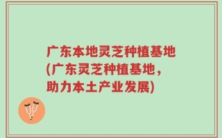 广东本地灵芝种植基地(广东灵芝种植基地，助力本土产业发展)