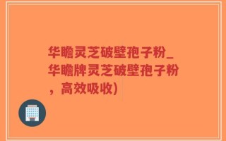 华瞻灵芝破壁孢子粉_华瞻牌灵芝破壁孢子粉，高效吸收)