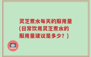 灵芝煮水每天的服用量(日常饮用灵芝煮水的服用量建议是多少？)