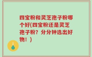 四宝粉和灵芝孢子粉哪个好(四宝粉还是灵芝孢子粉？分分钟选出好物！)
