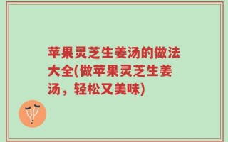 苹果灵芝生姜汤的做法大全(做苹果灵芝生姜汤，轻松又美味)
