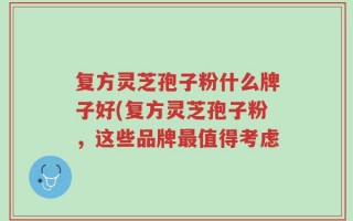 复方灵芝孢子粉什么牌子好(复方灵芝孢子粉，这些品牌最值得考虑