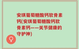 安琪葡萄糖酸钙软骨素钙(安琪葡萄糖酸钙软骨素钙——关节健康的守护神)