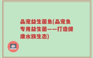 晶宠益生菌鱼(晶宠鱼专用益生菌——打造健康水族生态)
