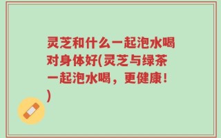 灵芝和什么一起泡水喝对身体好(灵芝与绿茶一起泡水喝，更健康！)