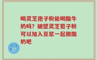 喝灵芝孢子粉能喝酸牛奶吗？破壁灵芝苞子粉可以加入豆浆一起做酸奶吧