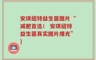 安琪纽特益生菌图片“减肥首选！ 安琪纽特益生菌真实图片爆光”)