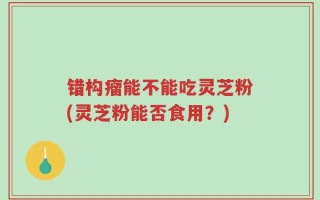 错构瘤能不能吃灵芝粉(灵芝粉能否食用？)