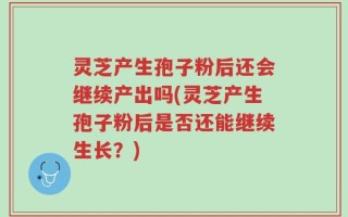 灵芝产生孢子粉后还会继续产出吗(灵芝产生孢子粉后是否还能继续生长？)