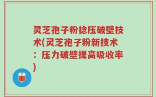 灵芝孢子粉捻压破壁技术(灵芝孢子粉新技术：压力破壁提高吸收率)