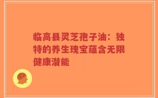 临高县灵芝孢子油：独特的养生瑰宝蕴含无限健康潜能
