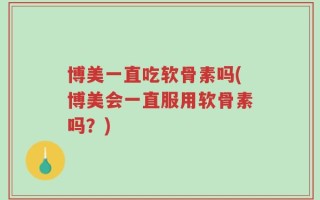 博美一直吃软骨素吗(博美会一直服用软骨素吗？)