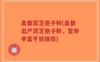 昌都灵芝孢子粉(昌都出产灵芝孢子粉，营养丰富干货推荐)