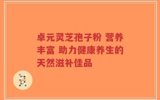 卓元灵芝孢子粉 营养丰富 助力健康养生的天然滋补佳品