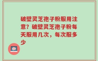 破壁灵芝孢子粉服用注意？破壁灵芝孢子粉每天服用几次，每次服多少