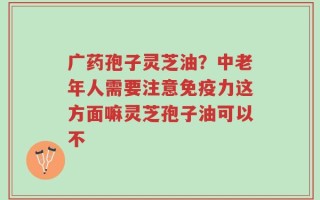广药孢子灵芝油？中老年人需要注意免疫力这方面嘛灵芝孢子油可以不