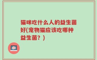 猫咪吃什么人的益生菌好(宠物猫应该吃哪种益生菌？)