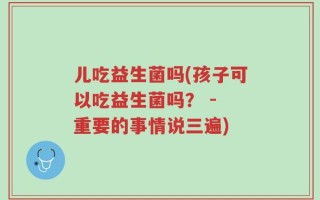 儿吃益生菌吗(孩子可以吃益生菌吗？ - 重要的事情说三遍)