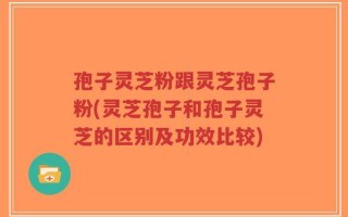 孢子灵芝粉跟灵芝孢子粉(灵芝孢子和孢子灵芝的区别及功效比较)