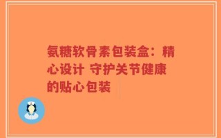氨糖软骨素包装盒：精心设计 守护关节健康的贴心包装