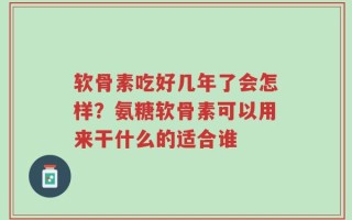 软骨素吃好几年了会怎样？氨糖软骨素可以用来干什么的适合谁