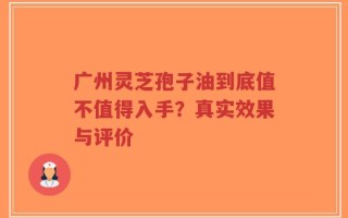 广州灵芝孢子油到底值不值得入手？真实效果与评价