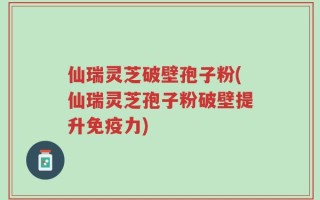 仙瑞灵芝破壁孢子粉(仙瑞灵芝孢子粉破壁提升免疫力)